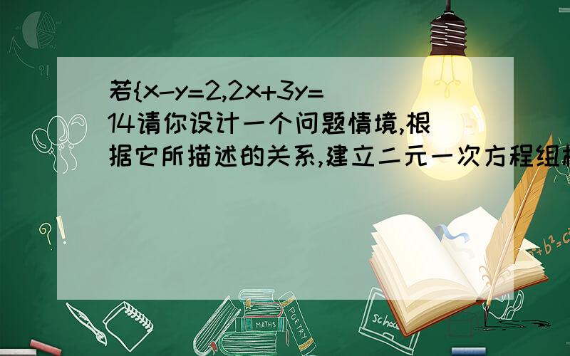 若{x-y=2,2x+3y=14请你设计一个问题情境,根据它所描述的关系,建立二元一次方程组模型是{x-y=2,2x+3y=14若｛x=3k,y=-4k是二元一次方程3x-4y+125=0的解,求k=?写出一个以｛x=0,y=2为解的二元一次方程组：二