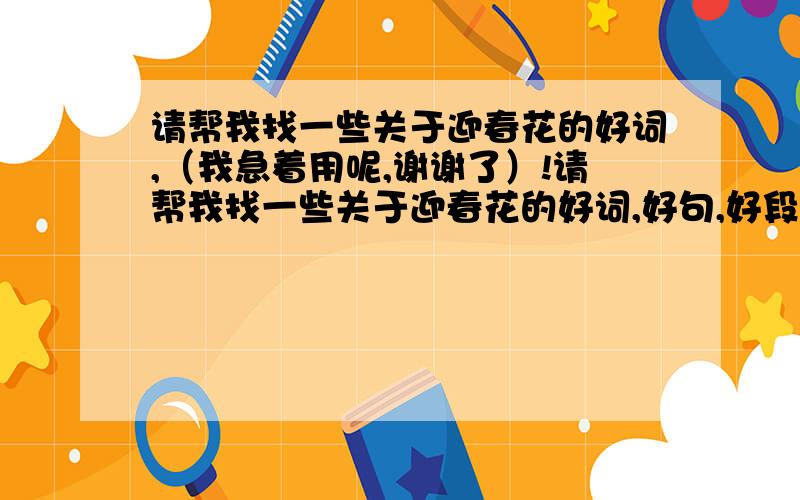 请帮我找一些关于迎春花的好词,（我急着用呢,谢谢了）!请帮我找一些关于迎春花的好词,好句,好段