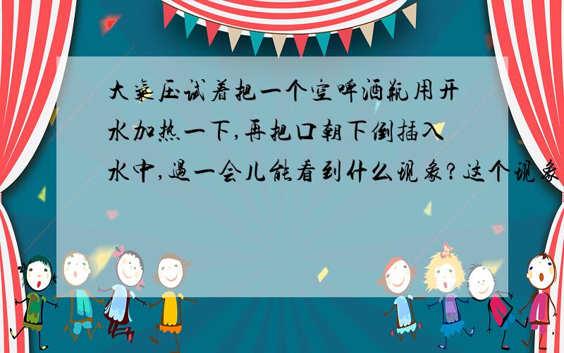 大气压试着把一个空啤酒瓶用开水加热一下,再把口朝下倒插入水中,过一会儿能看到什么现象?这个现象于钢笔吸墨水的情形有何共同点?易拉罐是用很薄的铝片制成的,在空罐中注入少量水,用