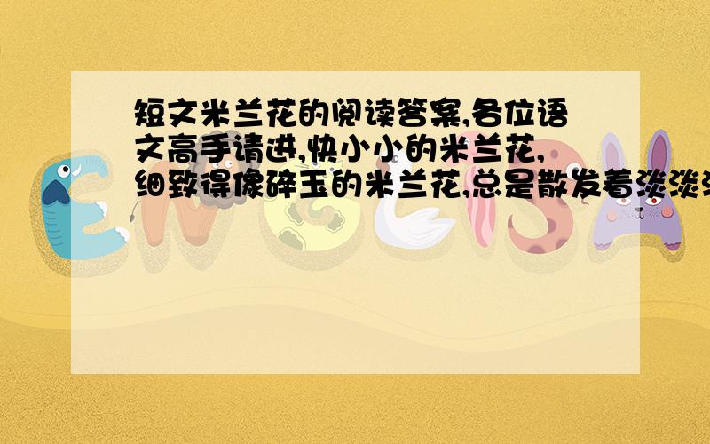 短文米兰花的阅读答案,各位语文高手请进,快小小的米兰花,细致得像碎玉的米兰花,总是散发着淡淡清香的米兰花.　　小小的米兰花,你牵引出我那么多衷心的思念.看见你,我总是想起儿时的