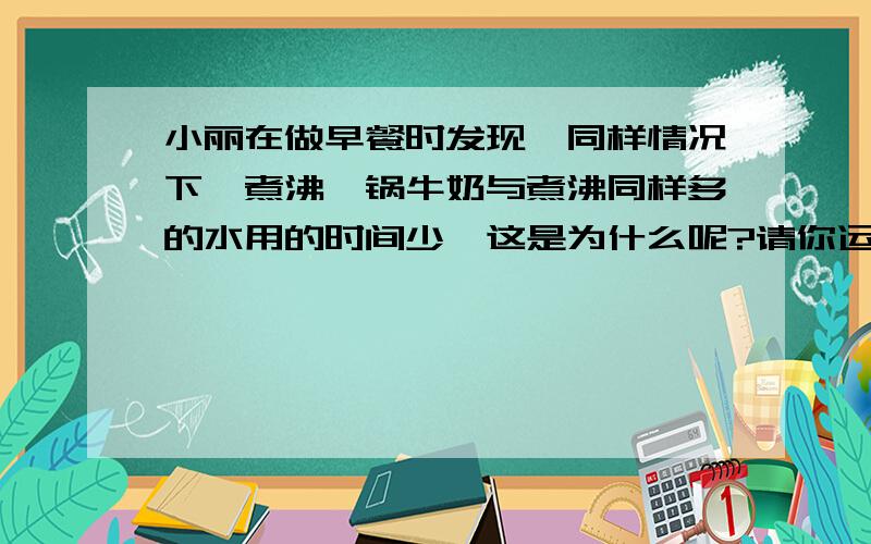 小丽在做早餐时发现,同样情况下,煮沸一锅牛奶与煮沸同样多的水用的时间少,这是为什么呢?请你运用所学的物理知识,针对其中的原因提出一个合理的猜想,并简述验证这个猜想的办法（1）你