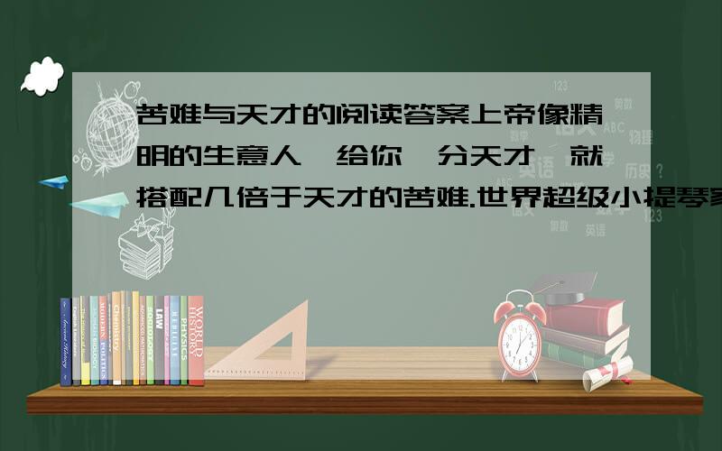 苦难与天才的阅读答案上帝像精明的生意人,给你一分天才,就搭配几倍于天才的苦难.世界超级小提琴家帕格尼尼就是一位同事接受两项馈赠又善于用苦难的琴弦把天才演奏到极致的奇人.他首