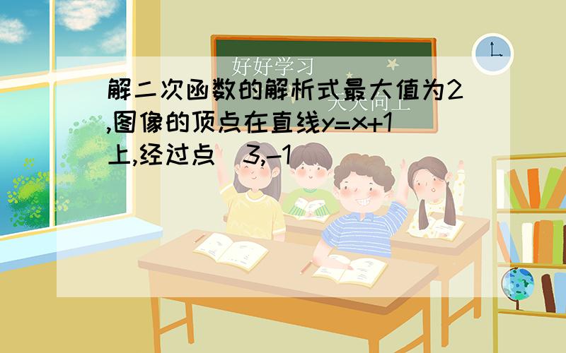 解二次函数的解析式最大值为2,图像的顶点在直线y=x+1上,经过点（3,-1）