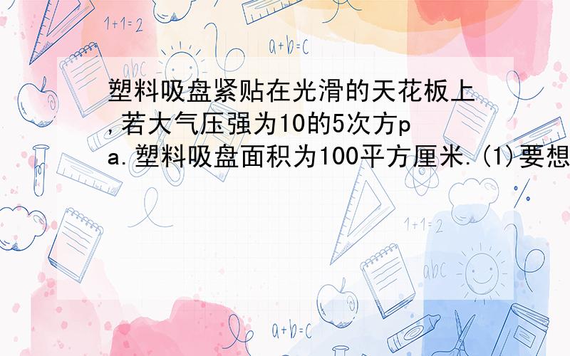 塑料吸盘紧贴在光滑的天花板上,若大气压强为10的5次方pa.塑料吸盘面积为100平方厘米.(1)要想吸盘不脱落,所挂物体重量不得超过多少?(2)实际上塑料吸盘所挂物体的重量小于上述计算值,请分