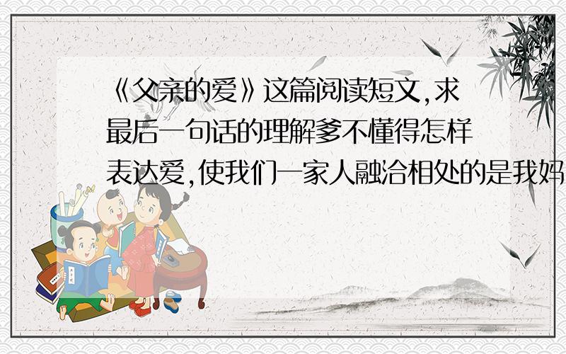 《父亲的爱》这篇阅读短文,求最后一句话的理解爹不懂得怎样表达爱,使我们一家人融洽相处的是我妈.他只是每天上班下班,而妈则把我们做过的错事开列清单,然后由他来责骂我们.    有次我