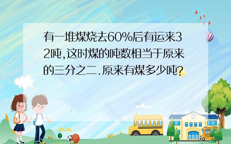 有一堆煤烧去60%后有运来32吨,这时煤的吨数相当于原来的三分之二.原来有煤多少吨?