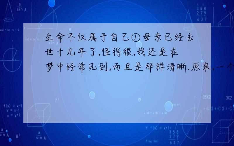 生命不仅属于自己①母亲已经去世十几年了,怪得很,我还是在梦中经常见到,而且是那样清晰.原来,一个人与一个人的生命就是这样系在一起,并不因为生命的结束而终止.②记得那一年我刚大学