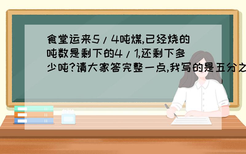 食堂运来5/4吨煤,已经烧的吨数是剩下的4/1,还剩下多少吨?请大家答完整一点,我写的是五分之四和四分之一，大家不要看错了。