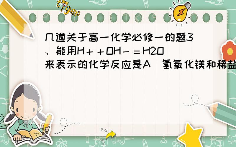 几道关于高一化学必修一的题3、能用H＋＋OH－＝H2O 来表示的化学反应是A．氢氧化镁和稀盐酸反应 B．Ba(OH)2 溶液滴入稀硫酸中C．澄清石灰水和稀硝酸反应 D．二氧化碳通入澄清石灰水中4、