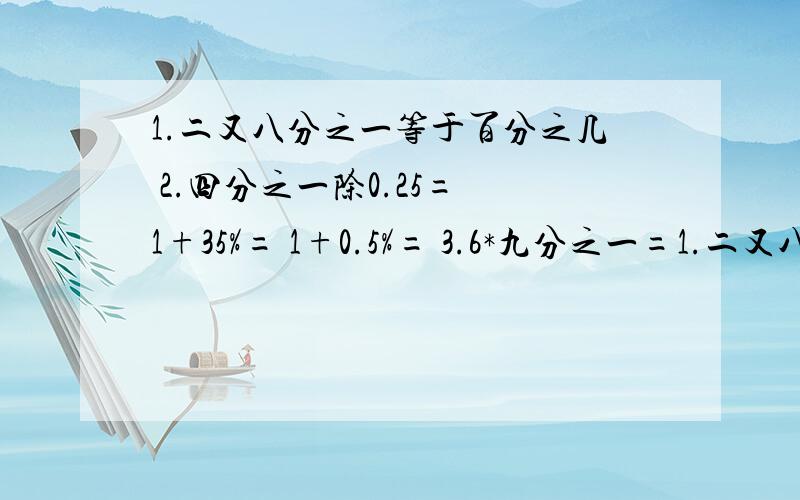 1.二又八分之一等于百分之几 2.四分之一除0.25= 1+35%= 1+0.5%= 3.6*九分之一=1.二又八分之一等于百分之几2.四分之一除0.25= 1+35%=1+0.5%= 3.6*九分之一=1-45%-30%= 3.4-二又二分之五=3.（从大到小排列顺序