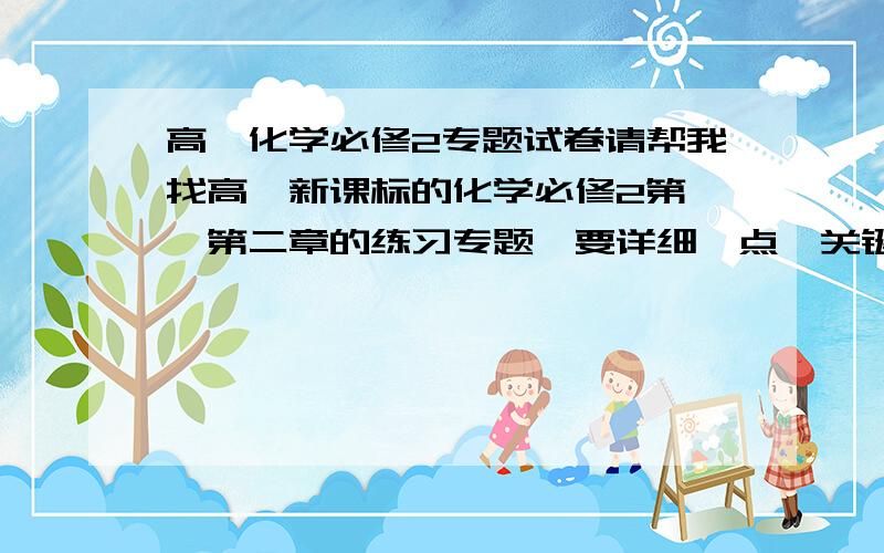 高一化学必修2专题试卷请帮我找高一新课标的化学必修2第一,第二章的练习专题,要详细一点,关键是要有解题思路,好有要比较新的和有答案.第一节 元素周期表第二节 元素周期律第三节 第二