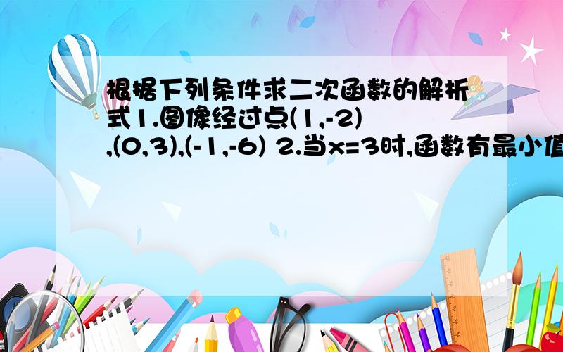 根据下列条件求二次函数的解析式1.图像经过点(1,-2),(0,3),(-1,-6) 2.当x=3时,函数有最小值5,且经过点（1,11） 3.函数图像与x轴交于两点（1-根号2,0)和（1+根号2,0）,并于y轴交于（0,-2）