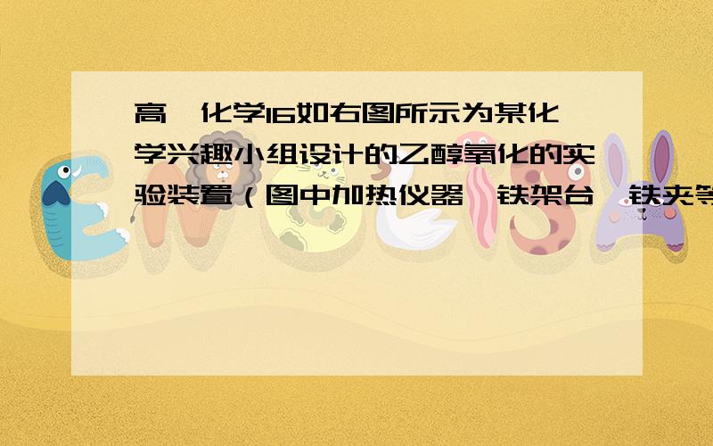 高一化学16如右图所示为某化学兴趣小组设计的乙醇氧化的实验装置（图中加热仪器、铁架台、铁夹等未画出）.图中：A为无水乙醇（沸点为78℃）,B为绕城螺旋状、表面被氧化的细铜丝或银