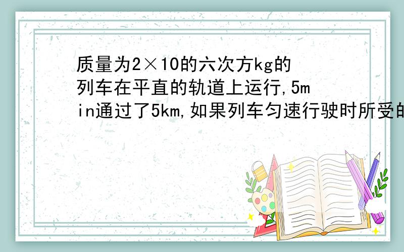 质量为2×10的六次方kg的列车在平直的轨道上运行,5min通过了5km,如果列车匀速行驶时所受的阻力是车重的O．003倍,那么此车受到的阻力多大?列车的功率为多大?(g=ION／kg)