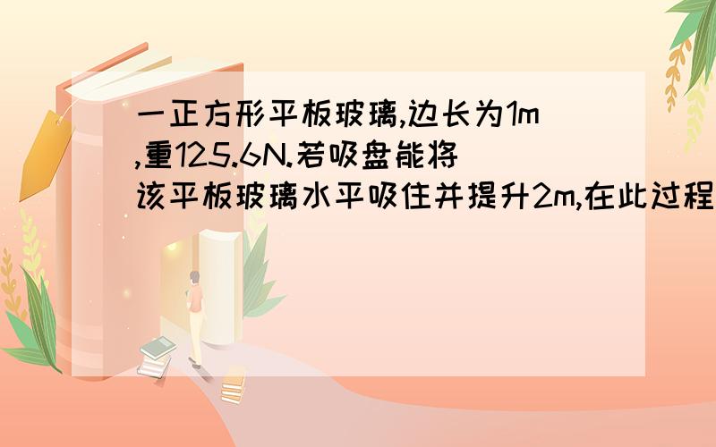 一正方形平板玻璃,边长为1m,重125.6N.若吸盘能将该平板玻璃水平吸住并提升2m,在此过程中.求:（1）平板玻璃的质量.（2）吸盘内外大气压的差.第二问帮忙解释一下为什么要这么列式子,我看了