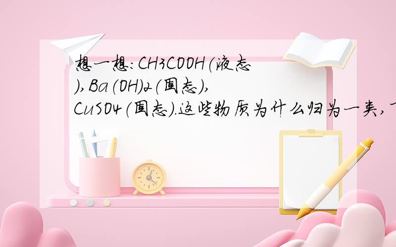 想一想：CH3COOH(液态),Ba（OH）2（固态）,CuSO4（固态）.这些物质为什么归为一类,下列哪种物质还可以和他们归为一类A.75%的酒精溶液 B.硝酸钠 C.Fe(OH)3胶体 D.豆浆