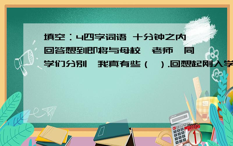 填空：4四字词语 十分钟之内回答想到即将与母校、老师、同学们分别,我真有些（ ）.回想起刚入学时,我们是一群（ ）的儿童.是老师（ ）地工作,把我们培养成（ ）的人.还记得课堂上我们