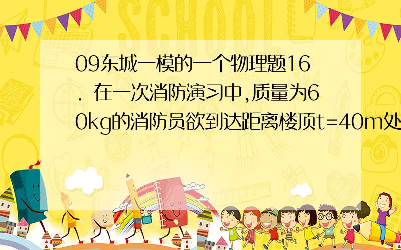 09东城一模的一个物理题16．在一次消防演习中,质量为60kg的消防员欲到达距离楼顶t=40m处的房间.如图7所示,他沿一条竖直悬垂的轻绳从静止开始匀加速下滑,当他滑到该房间的窗户A处时,突然