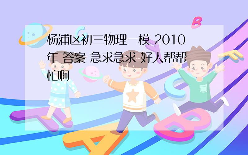 杨浦区初三物理一模 2010年 答案 急求急求 好人帮帮忙啊