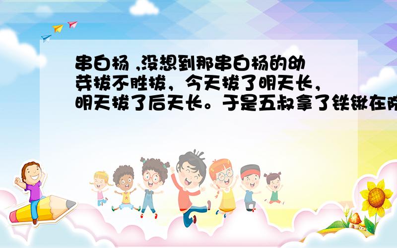 串白杨 ,没想到那串白杨的幼芽拔不胜拔，今天拔了明天长，明天拔了后天长。于是五叔拿了铁锹在院子里掘地三尺，将地下那些纵横交叉任意伸展的串白杨根一根根斩断，指头般粗的深褐