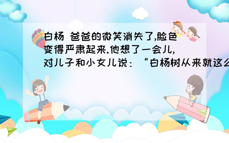 白杨 爸爸的微笑消失了,脸色变得严肃起来.他想了一会儿,对儿子和小女儿说：“白杨树从来就这么直.哪儿需要它,它就在哪儿很快地生根发芽,长出粗壮的枝干.不管遇到干旱还是洪水,它总是