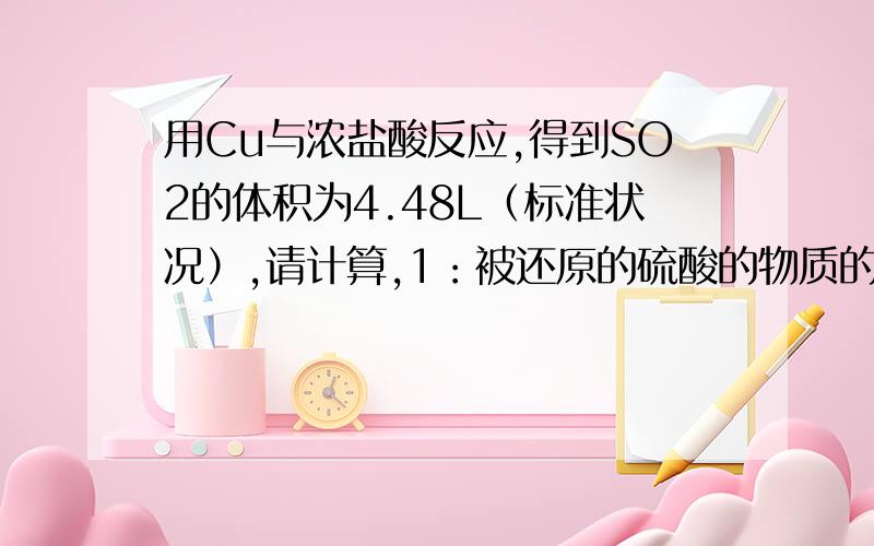 用Cu与浓盐酸反应,得到SO2的体积为4.48L（标准状况）,请计算,1：被还原的硫酸的物质的量.2：将得到的溶液稀释到500mL,求溶液中CuSO4的物质的量浓度