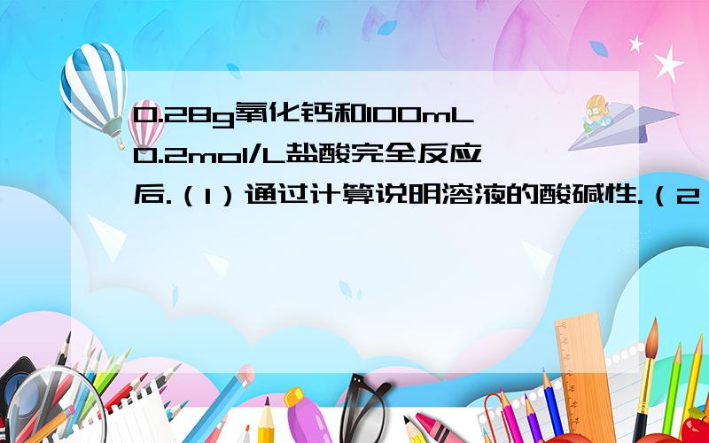 0.28g氧化钙和100mL0.2mol/L盐酸完全反应后.（1）通过计算说明溶液的酸碱性.（2）在上述溶液中加入足量的硝酸银溶液,可生成沉淀多少克?