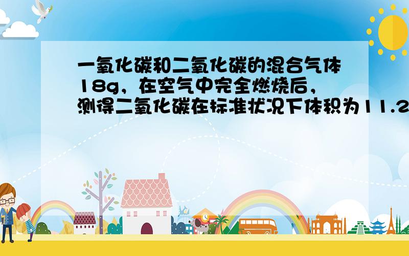 一氧化碳和二氧化碳的混合气体18g，在空气中完全燃烧后，测得二氧化碳在标准状况下体积为11.2L，求（1）原混合气体中一氧化碳和二氧化碳的质量；（2）原混合气体的平均相对分子质量。