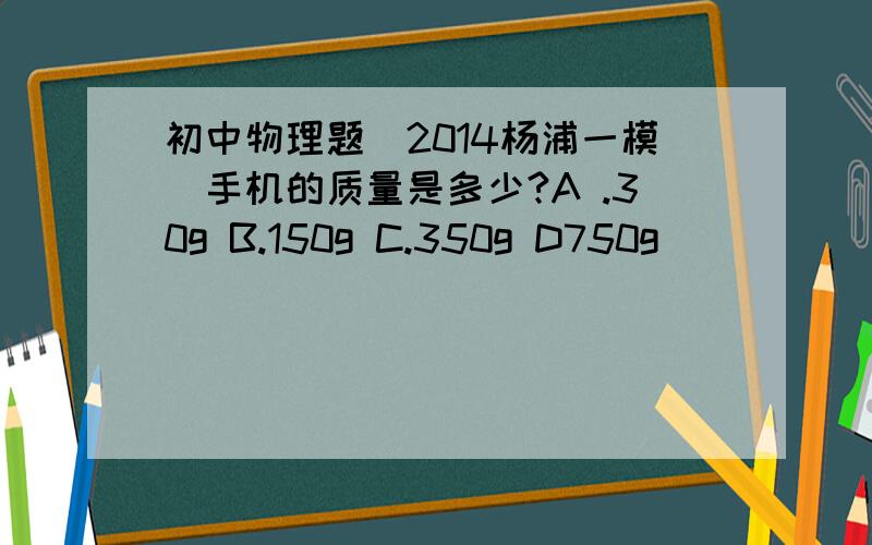 初中物理题（2014杨浦一模）手机的质量是多少?A .30g B.150g C.350g D750g