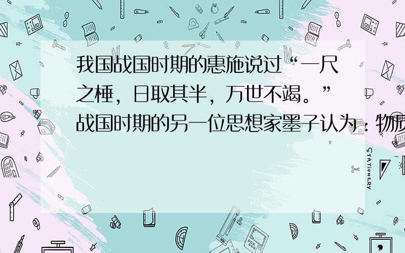 我国战国时期的惠施说过“一尺之棰，日取其半，万世不竭。”战国时期的另一位思想家墨子认为：物质被分割时有条件的，他说，“非半弗，则不动，说在端。”你从他们的说法中得到什