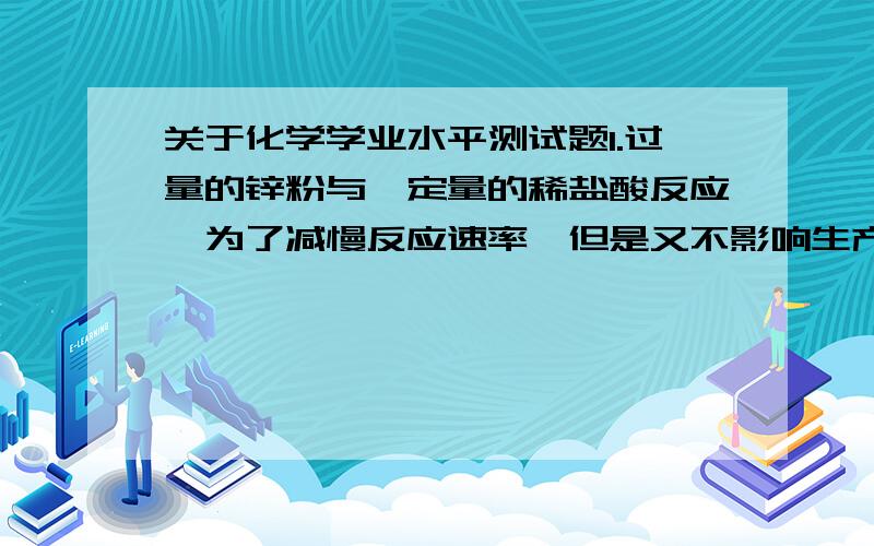 关于化学学业水平测试题1.过量的锌粉与一定量的稀盐酸反应,为了减慢反应速率,但是又不影响生产的氢气总量,可以采取的措施是：A.升高温度B.加入适量的水C.加入少量CuSO4D.加入浓度较大的