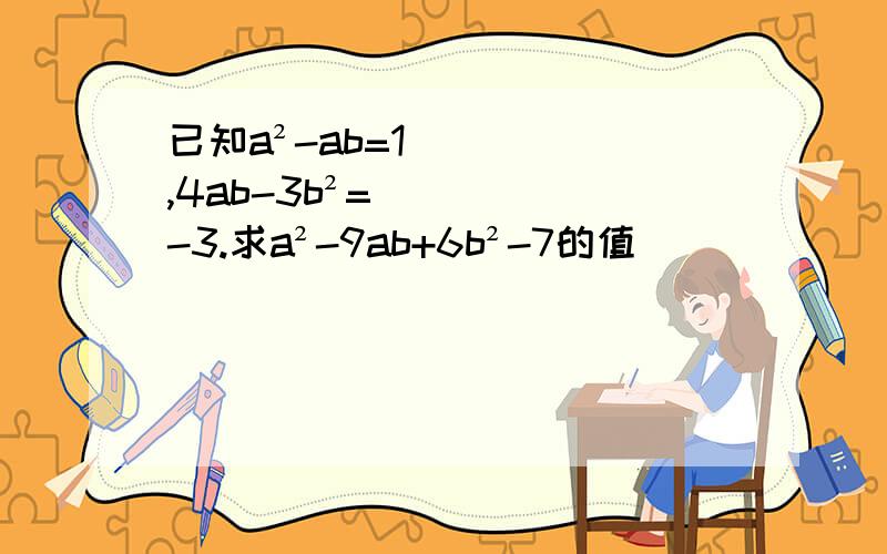 已知a²-ab=1,4ab-3b²=-3.求a²-9ab+6b²-7的值