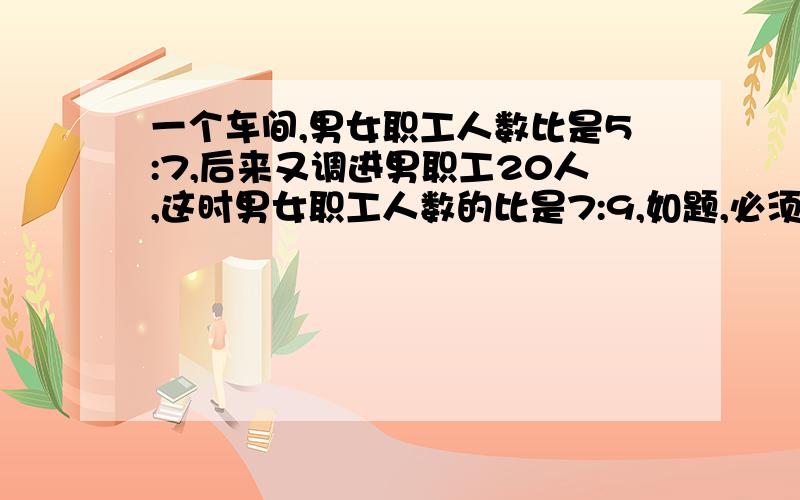 一个车间,男女职工人数比是5:7,后来又调进男职工20人,这时男女职工人数的比是7:9,如题,必须得给我讲明白了我才给分,否则没用!