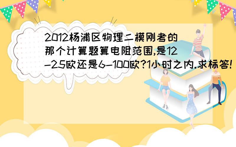 2012杨浦区物理二模刚考的那个计算题算电阻范围,是12-25欧还是6-100欧?1小时之内.求标答!