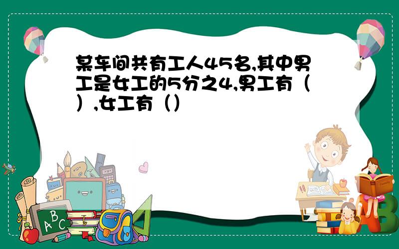 某车间共有工人45名,其中男工是女工的5分之4,男工有（）,女工有（）