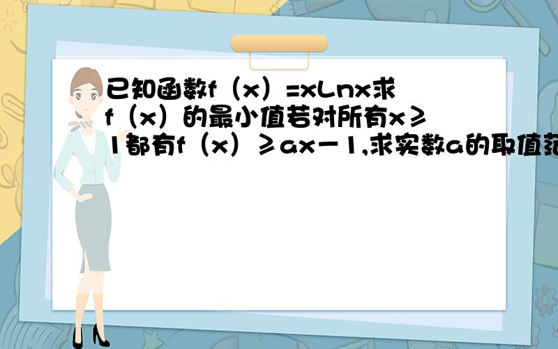 已知函数f（x）=xLnx求f（x）的最小值若对所有x≥1都有f（x）≥ax－1,求实数a的取值范围