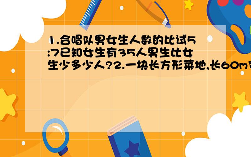 1.合唱队男女生人数的比试5:7已知女生有35人男生比女生少多少人?2.一块长方形菜地,长60m宽40m 按2000分之1的比例尺画出这块菜地的平面图.并求出平面图上的长方形面积与原长方形菜地的实际