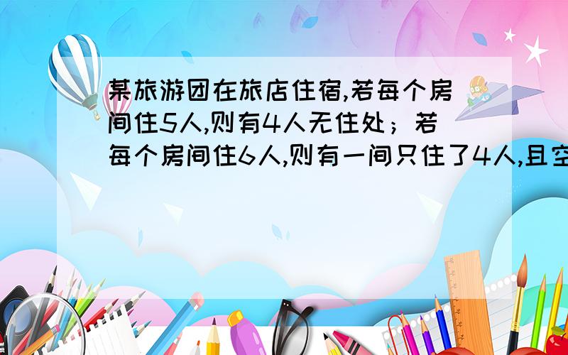 某旅游团在旅店住宿,若每个房间住5人,则有4人无住处；若每个房间住6人,则有一间只住了4人,且空三个...某旅游团在旅店住宿,若每个房间住5人,则有4人无住处；若每个房间住6人,则有一间只