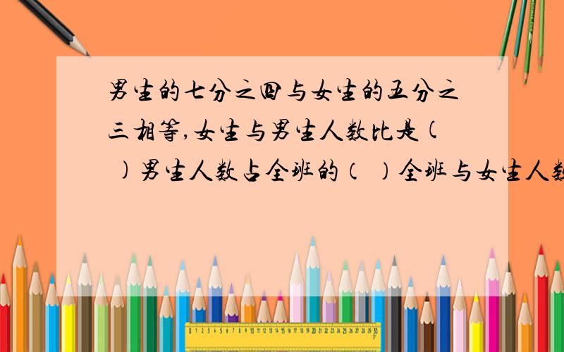 男生的七分之四与女生的五分之三相等,女生与男生人数比是( )男生人数占全班的（ ）全班与女生人数的比值可以不列式子给答案给我