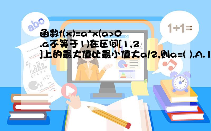 函数f(x)=a^x(a>0.a不等于1)在区间[1,2]上的最大值比最小值大a/2,则a=( ).A.1/2或3/2.B.1/3.C.3/2或2.D.1/3或1/2.