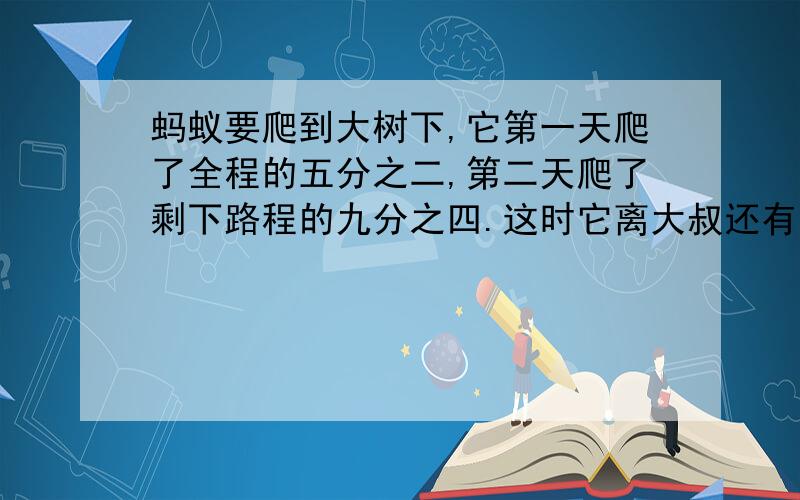 蚂蚁要爬到大树下,它第一天爬了全程的五分之二,第二天爬了剩下路程的九分之四.这时它离大叔还有多少米