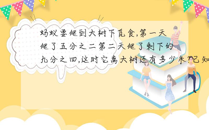 蚂蚁要爬到大树下觅食,第一天爬了五分之二第二天爬了剩下的九分之四,这时它离大树还有多少米?已知蚂蚁据大树有300米.