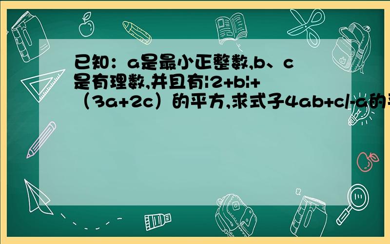 已知：a是最小正整数,b、c是有理数,并且有|2+b|+（3a+2c）的平方,求式子4ab+c/-a的平方+c的平方+4的值