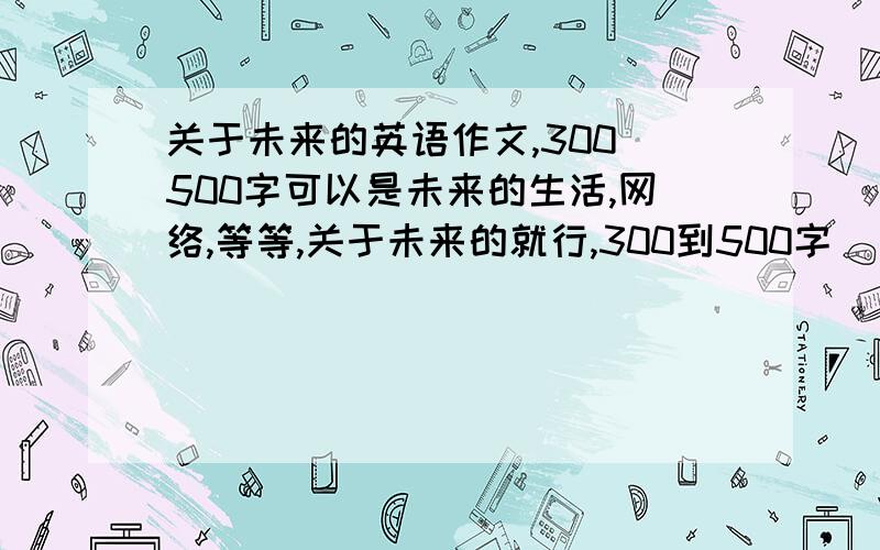 关于未来的英语作文,300_500字可以是未来的生活,网络,等等,关于未来的就行,300到500字