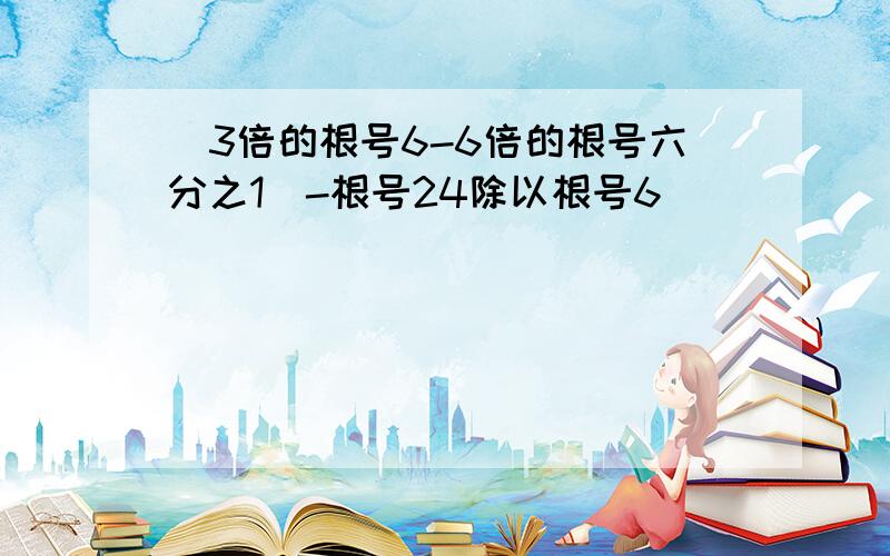 （3倍的根号6-6倍的根号六分之1）-根号24除以根号6