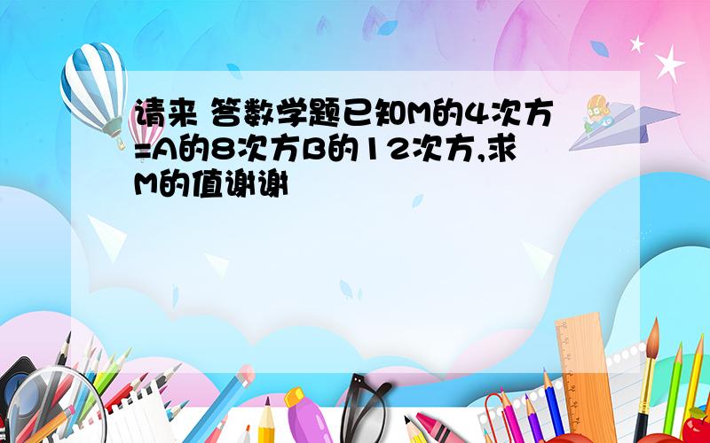 请来 答数学题已知M的4次方=A的8次方B的12次方,求M的值谢谢