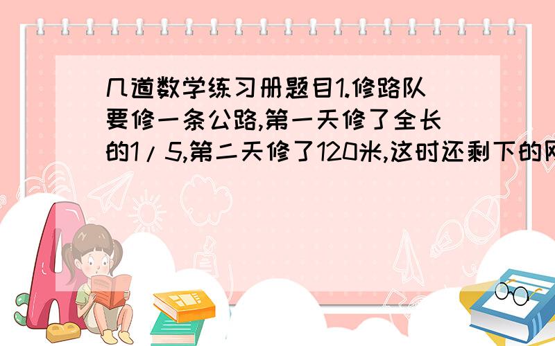 几道数学练习册题目1.修路队要修一条公路,第一天修了全长的1/5,第二天修了120米,这时还剩下的刚好是已经修了的1/4.这条公路全长多少米?2.有两条绳子,第一根用去了3/5,第二根用去了2/3,两根