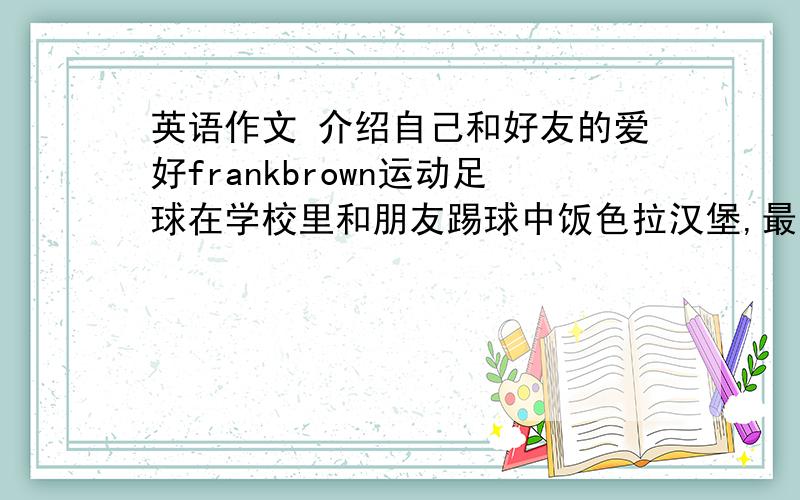 英语作文 介绍自己和好友的爱好frankbrown运动足球在学校里和朋友踢球中饭色拉汉堡,最喜欢的学科科学因为……我运动乒乓球下课后和同学打球中饭米饭……最喜欢的学科……