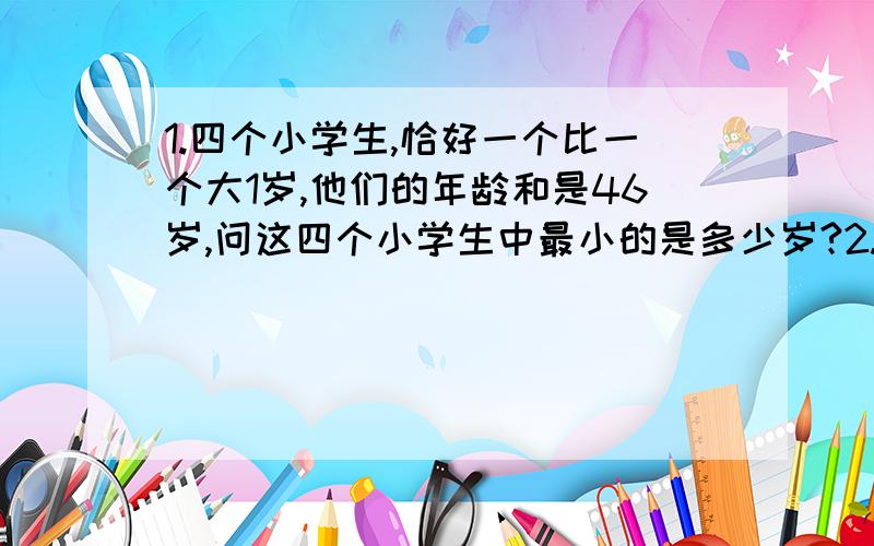 1.四个小学生,恰好一个比一个大1岁,他们的年龄和是46岁,问这四个小学生中最小的是多少岁?2.一个袋子里的黑球的个数是红球的2倍,如果每次取出3个黑球和2个红球,最后还剩下1个红球和10个黑