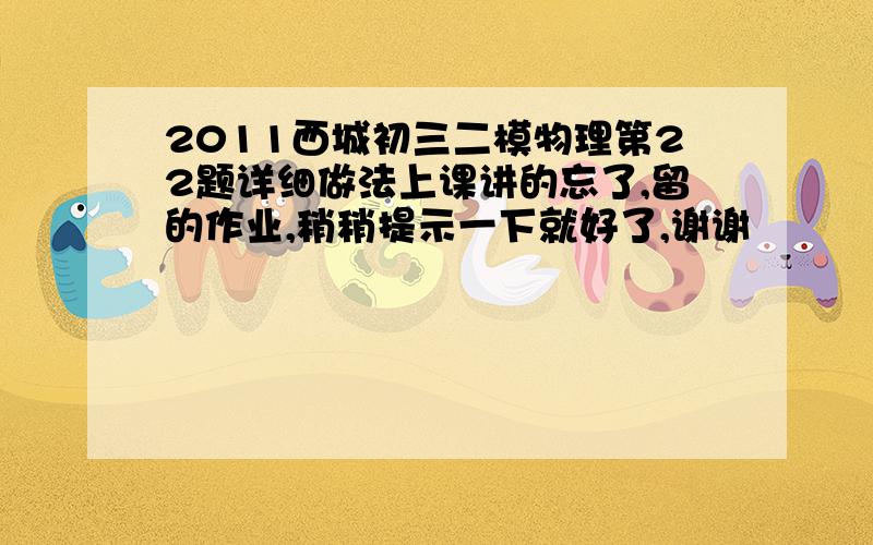 2011西城初三二模物理第22题详细做法上课讲的忘了,留的作业,稍稍提示一下就好了,谢谢